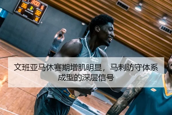 文班亚马休赛期增肌明显，马刺防守体系成型的深层信号